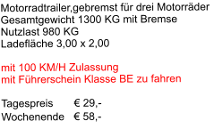 Motorradtrailer,gebremst für drei Motorräder Gesamtgewicht 1300 KG mit Bremse Nutzlast 980 KG Ladefläche 3,00 x 2,00  mit 100 KM/H Zulassung mit Führerschein Klasse BE zu fahren  Tagespreis       € 29,-     Wochenende   € 58,-